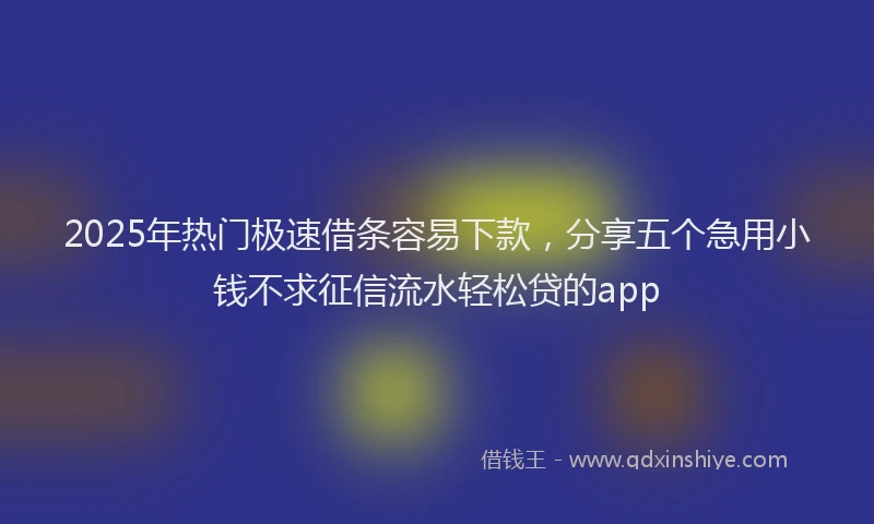 2025年热门极速借条容易下款，分享五个急用小钱不求征信流水轻松贷的app