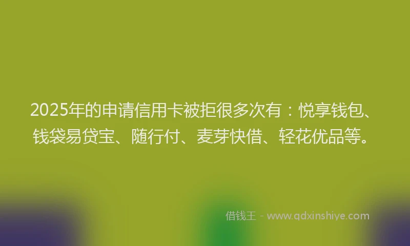 2025年的申请信用卡被拒很多次有：悦享钱包、钱袋易贷宝、随行付、麦芽快借、轻花优品等。
