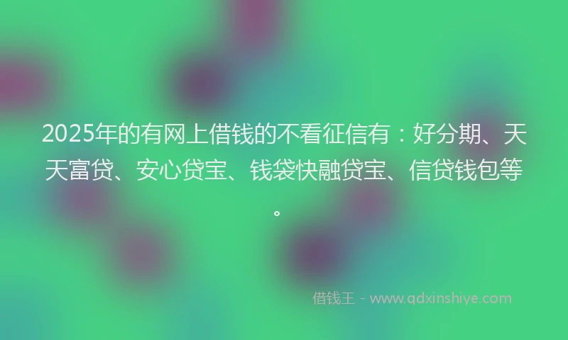 2025年的有网上借钱的不看征信有：好分期、天天富贷、安心贷宝、钱袋快融贷宝、信贷钱包等。