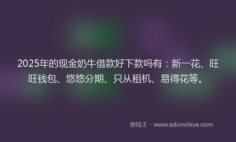2025年的现金奶牛借款好下款吗有：新一花、旺旺钱包、悠悠分期、只从租机、易得花等。