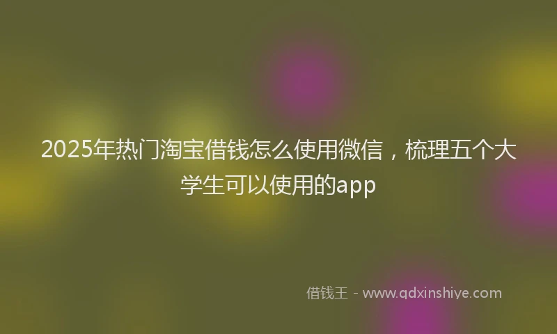 2025年热门淘宝借钱怎么使用微信，梳理五个大学生可以使用的app
