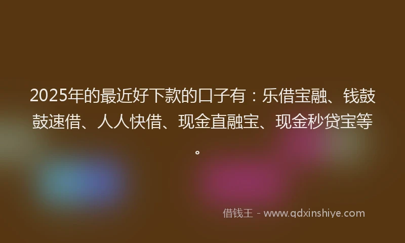 2025年的最近好下款的口子有：乐借宝融、钱鼓鼓速借、人人快借、现金直融宝、现金秒贷宝等。