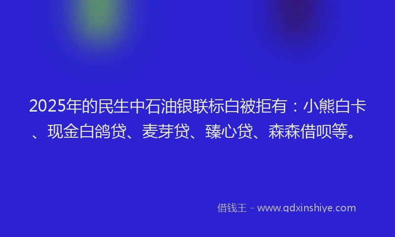 2025年的民生中石油银联标白被拒有：小熊白卡、现金白鸽贷、麦芽贷、臻心贷、森森借呗等。