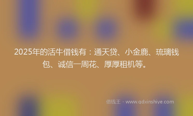 2025年的活牛借钱有：通天贷、小金鹿、琉璃钱包、诚信一周花、厚厚租机等。
