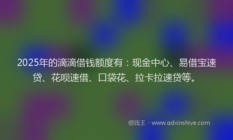 2025年的滴滴借钱额度有：现金中心、易借宝速贷、花呗速借、口袋花、拉卡拉速贷等。