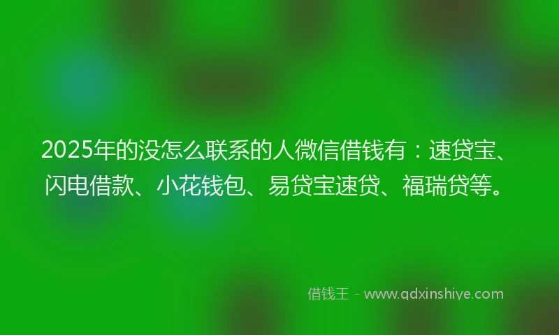 2025年的没怎么联系的人微信借钱有：速贷宝、闪电借款、小花钱包、易贷宝速贷、福瑞贷等。