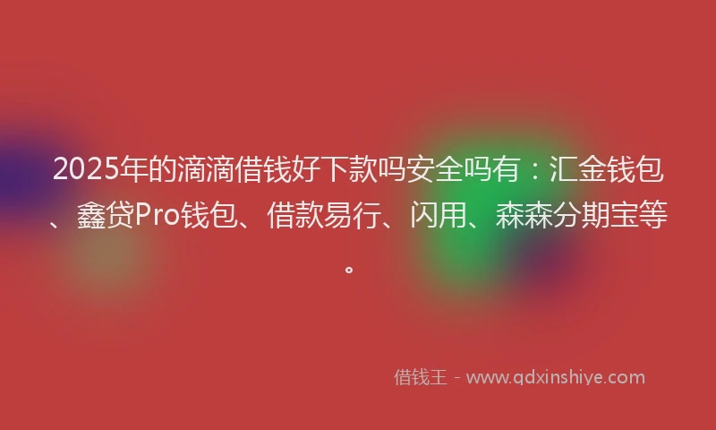 2025年的滴滴借钱好下款吗安全吗有：汇金钱包、鑫贷Pro钱包、借款易行、闪用、森森分期宝等。