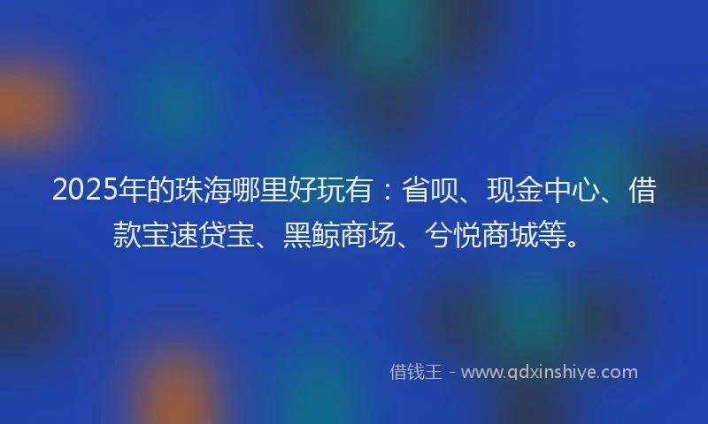 2025年的珠海哪里好玩有：省呗、现金中心、借款宝速贷宝、黑鲸商场、兮悦商城等。