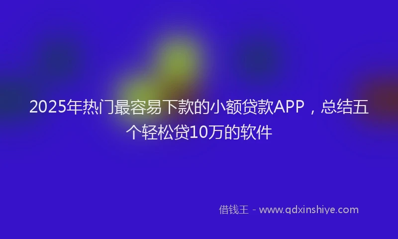 2025年热门最容易下款的小额贷款APP，总结五个轻松贷10万的软件