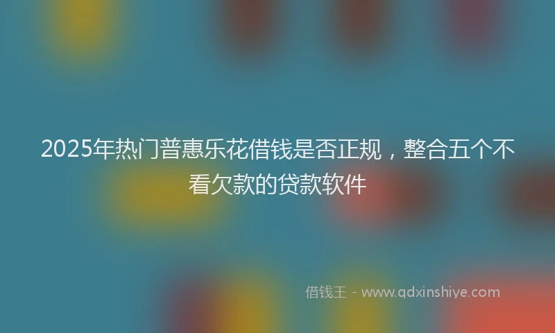 2025年热门普惠乐花借钱是否正规，整合五个不看欠款的贷款软件