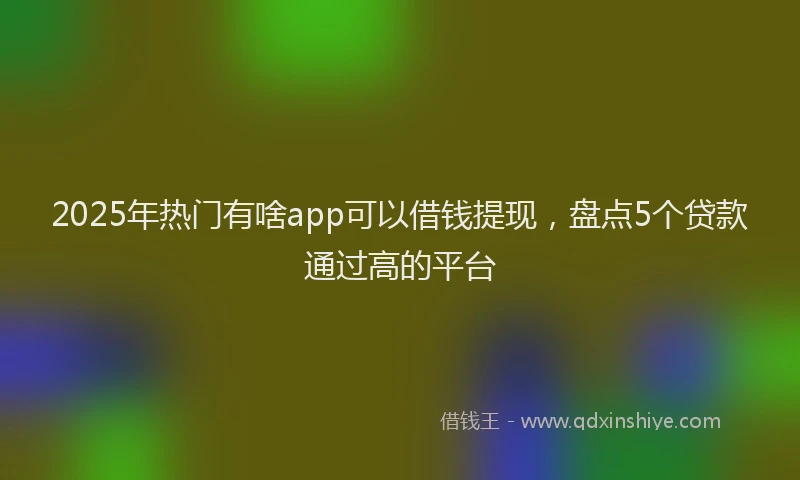 2025年热门有啥app可以借钱提现，盘点5个贷款通过高的平台