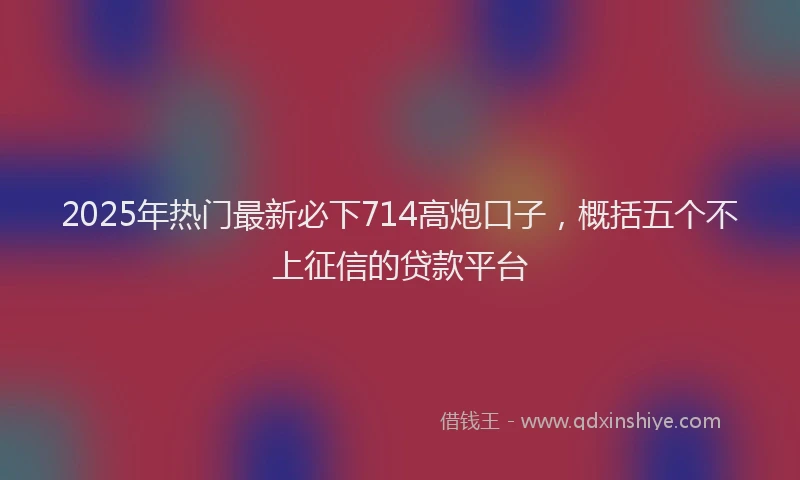 2025年热门最新必下714高炮口子，概括五个不上征信的贷款平台