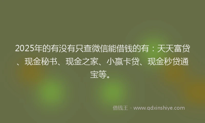 2025年的有没有只查微信能借钱的有：天天富贷、现金秘书、现金之家、小赢卡贷、现金秒贷通宝等。