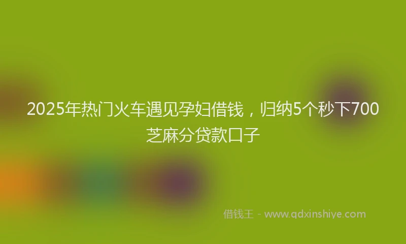 2025年热门火车遇见孕妇借钱，归纳5个秒下700芝麻分贷款口子