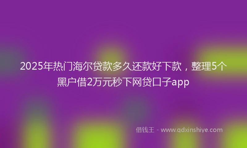 2025年热门海尔贷款多久还款好下款，整理5个黑户借2万元秒下网贷口子app