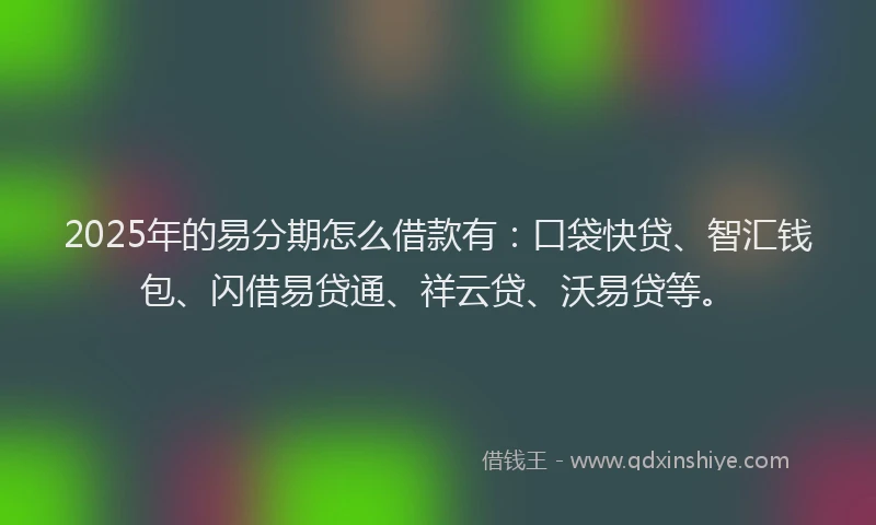 2025年的易分期怎么借款有：口袋快贷、智汇钱包、闪借易贷通、祥云贷、沃易贷等。