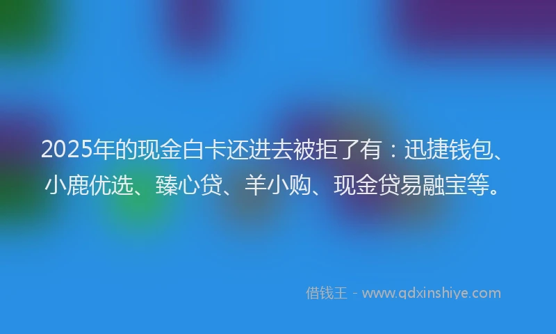 2025年的现金白卡还进去被拒了有：迅捷钱包、小鹿优选、臻心贷、羊小购、现金贷易融宝等。