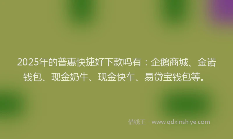 2025年的普惠快捷好下款吗有：企鹅商城、金诺钱包、现金奶牛、现金快车、易贷宝钱包等。