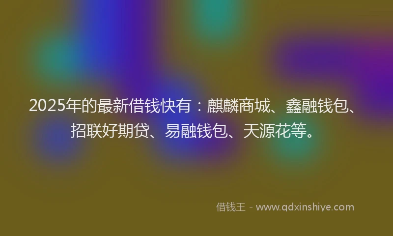 2025年的最新借钱快有：麒麟商城、鑫融钱包、招联好期贷、易融钱包、天源花等。