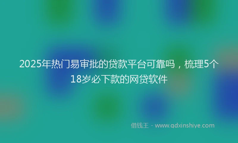 2025年热门易审批的贷款平台可靠吗，梳理5个18岁必下款的网贷软件