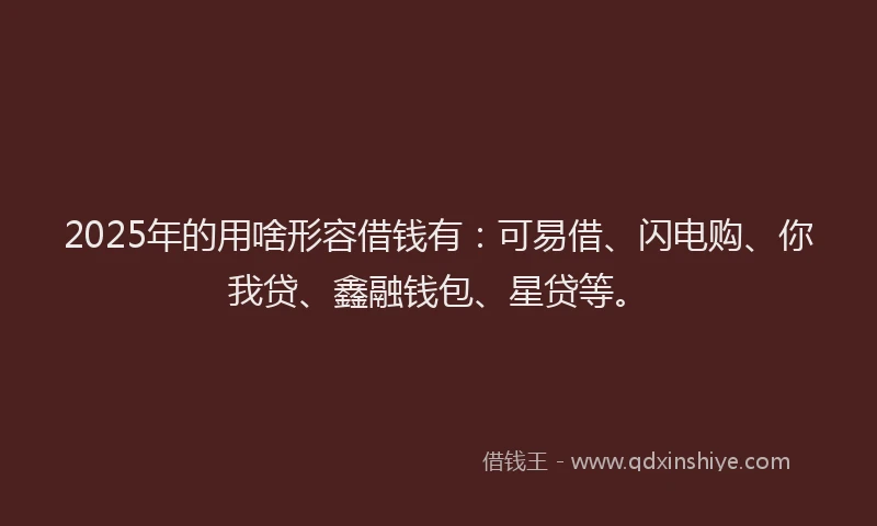 2025年的用啥形容借钱有：可易借、闪电购、你我贷、鑫融钱包、星贷等。