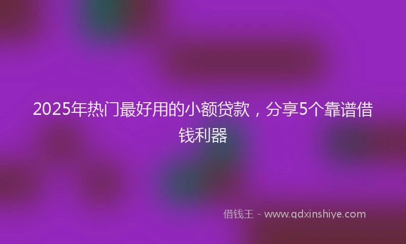 2025年热门最好用的小额贷款，分享5个靠谱借钱利器