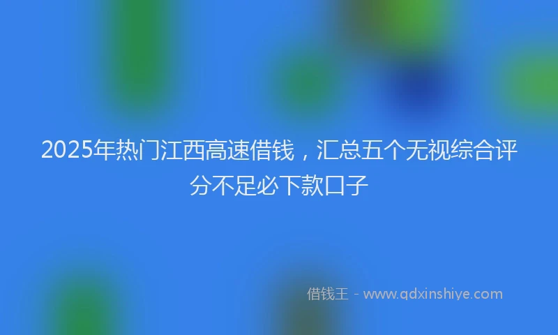2025年热门江西高速借钱，汇总五个无视综合评分不足必下款口子
