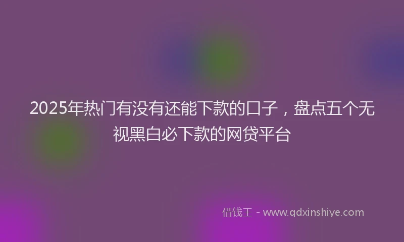 2025年热门有没有还能下款的口子，盘点五个无视黑白必下款的网贷平台