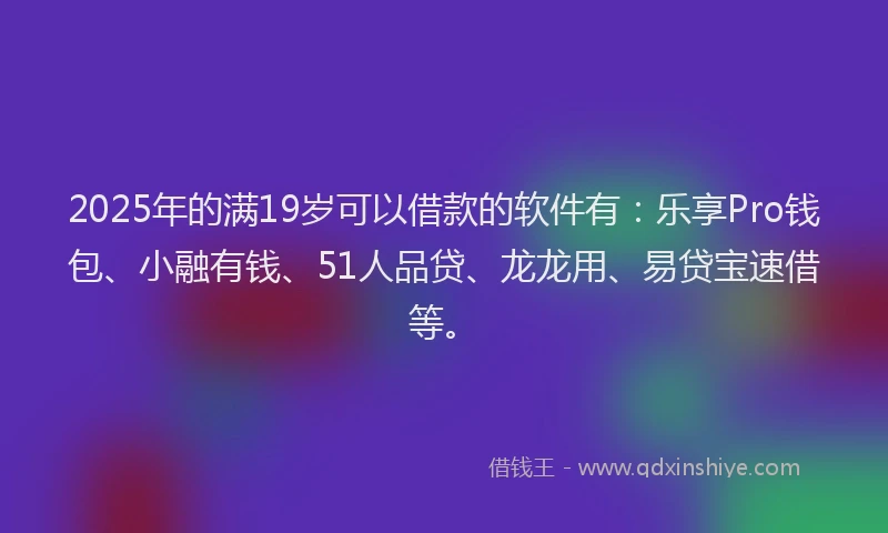 2025年的满19岁可以借款的软件有：乐享Pro钱包、小融有钱、51人品贷、龙龙用、易贷宝速借等。