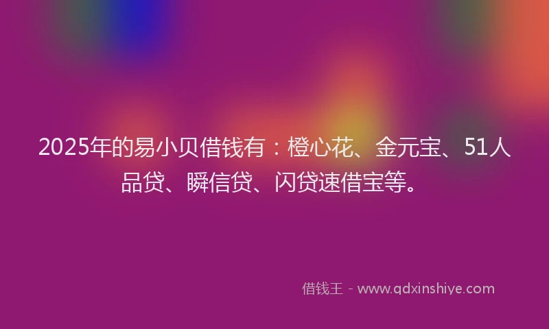2025年的易小贝借钱有：橙心花、金元宝、51人品贷、瞬信贷、闪贷速借宝等。