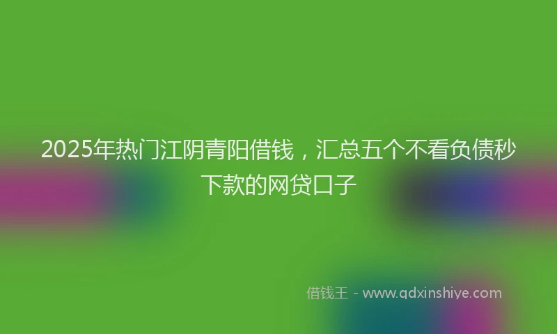 2025年热门江阴青阳借钱，汇总五个不看负债秒下款的网贷口子