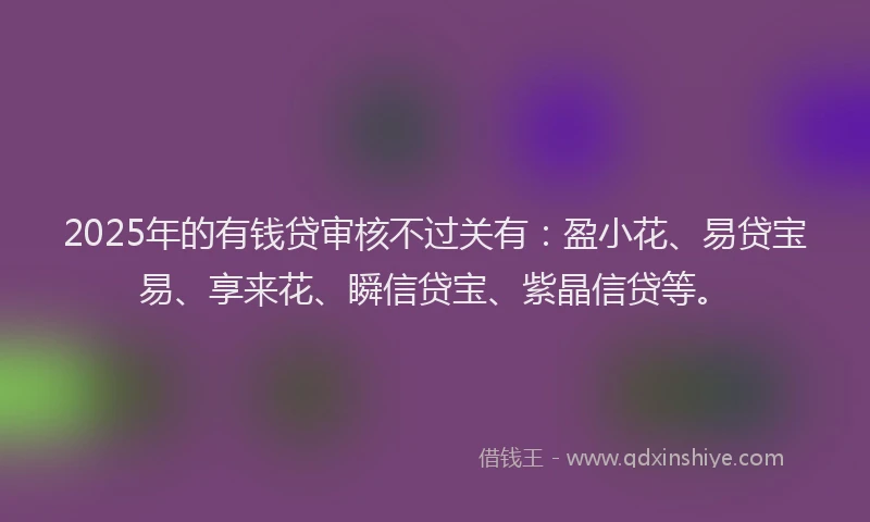 2025年的有钱贷审核不过关有：盈小花、易贷宝易、享来花、瞬信贷宝、紫晶信贷等。