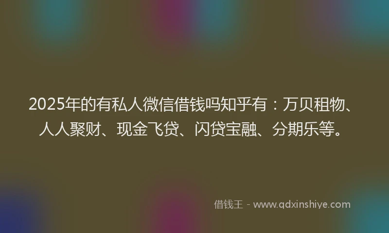 2025年的有私人微信借钱吗知乎有：万贝租物、人人聚财、现金飞贷、闪贷宝融、分期乐等。