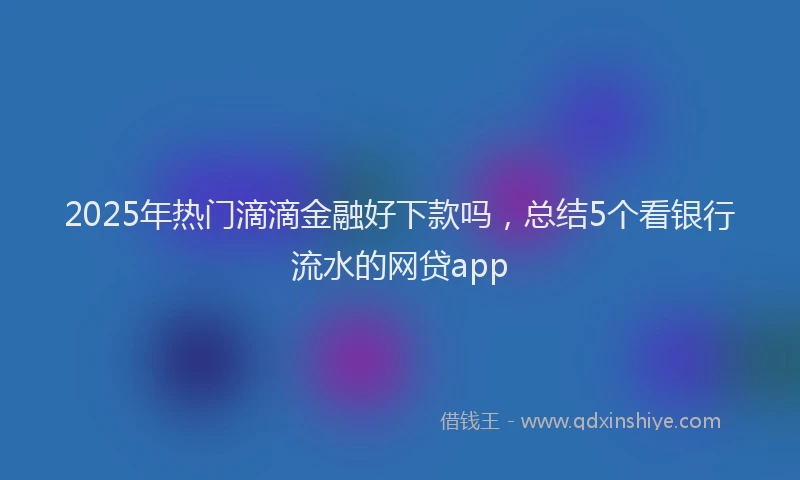 2025年热门滴滴金融好下款吗，总结5个看银行流水的网贷app