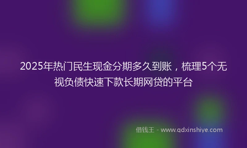 2025年热门民生现金分期多久到账，梳理5个无视负债快速下款长期网贷的平台