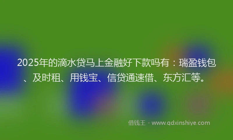 2025年的滴水贷马上金融好下款吗有：瑞盈钱包、及时租、用钱宝、信贷通速借、东方汇等。