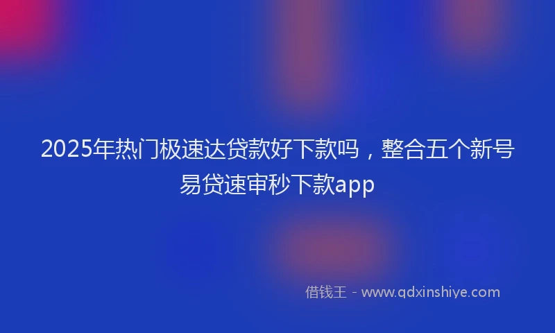 2025年热门极速达贷款好下款吗，整合五个新号易贷速审秒下款app