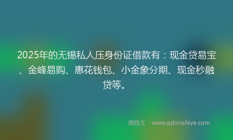 2025年的无锡私人压身份证借款有：现金贷易宝、金峰易购、惠花钱包、小金象分期、现金秒融贷等。