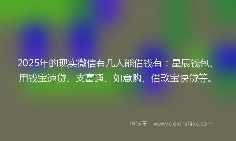 2025年的现实微信有几人能借钱有：星辰钱包、用钱宝速贷、支富通、如意购、借款宝快贷等。