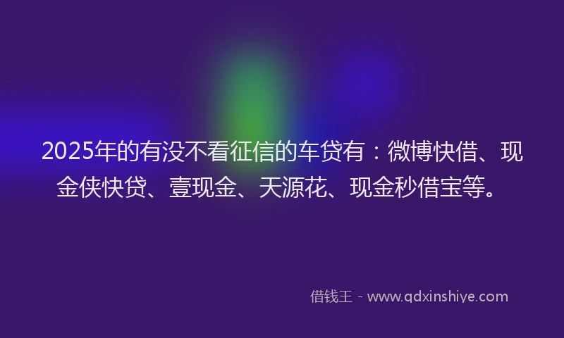 2025年的有没不看征信的车贷有：微博快借、现金侠快贷、壹现金、天源花、现金秒借宝等。