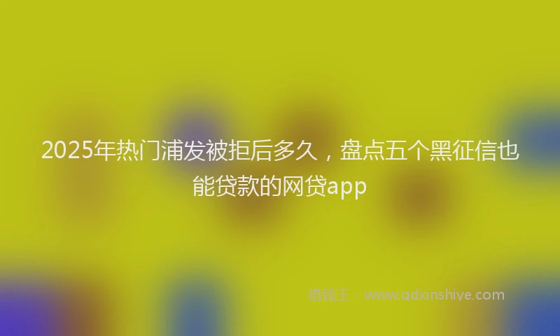 2025年热门浦发被拒后多久，盘点五个黑征信也能贷款的网贷app