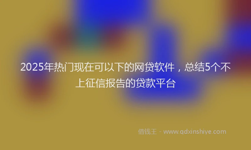 2025年热门现在可以下的网贷软件，总结5个不上征信报告的贷款平台