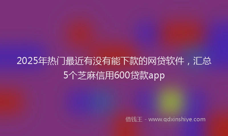 2025年热门最近有没有能下款的网贷软件，汇总5个芝麻信用600贷款app