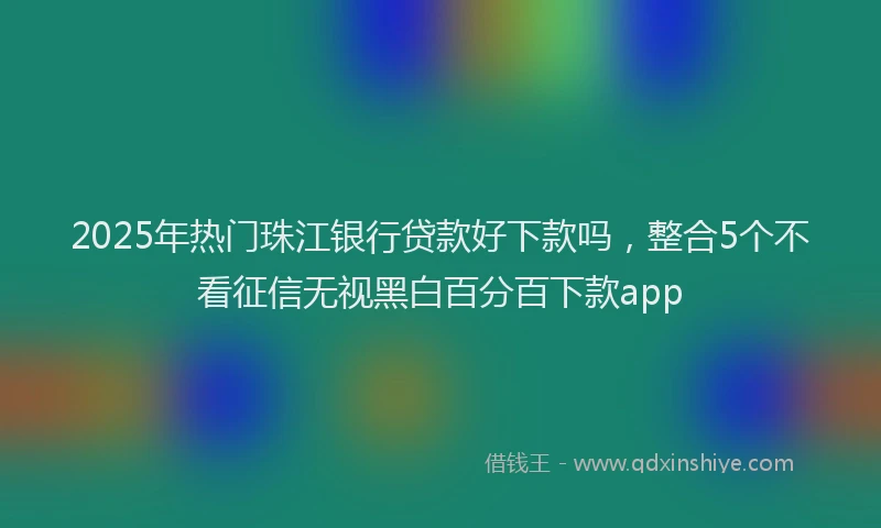 2025年热门珠江银行贷款好下款吗，整合5个不看征信无视黑白百分百下款app