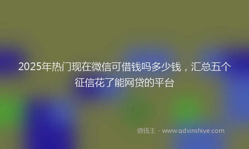 2025年热门现在微信可借钱吗多少钱，汇总五个征信花了能网贷的平台
