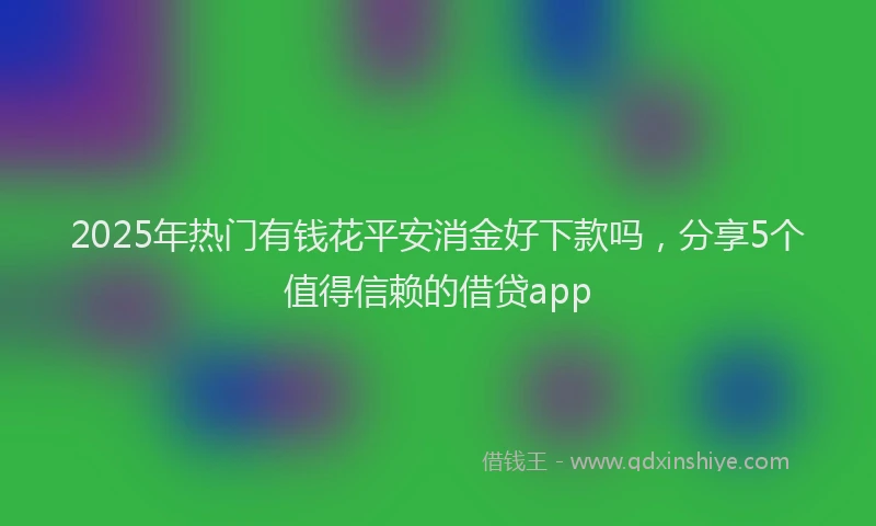2025年热门有钱花平安消金好下款吗，分享5个值得信赖的借贷app