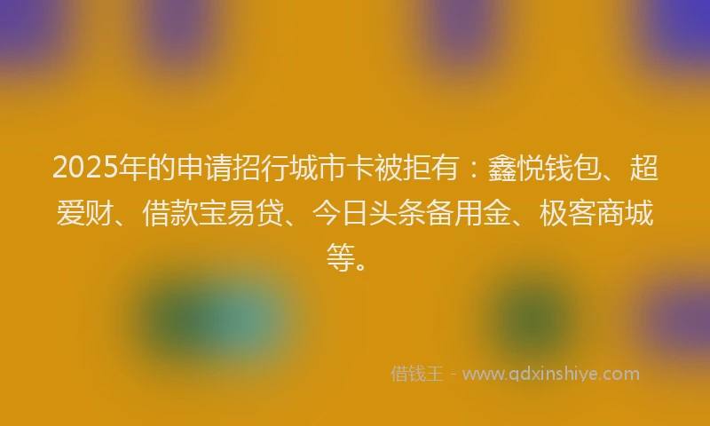 2025年的申请招行城市卡被拒有：鑫悦钱包、超爱财、借款宝易贷、今日头条备用金、极客商城等。