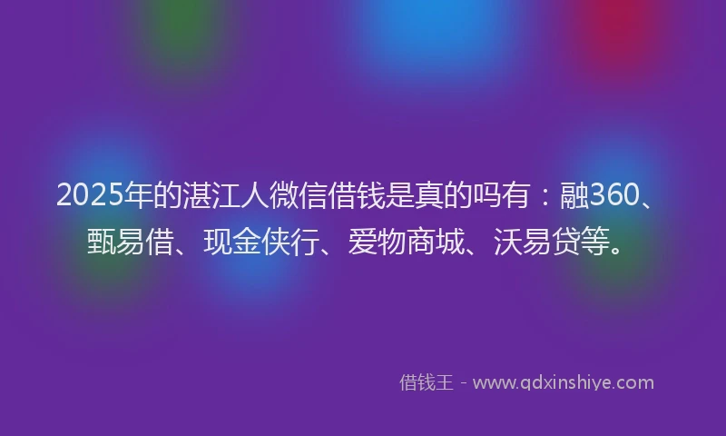2025年的湛江人微信借钱是真的吗有：融360、甄易借、现金侠行、爱物商城、沃易贷等。
