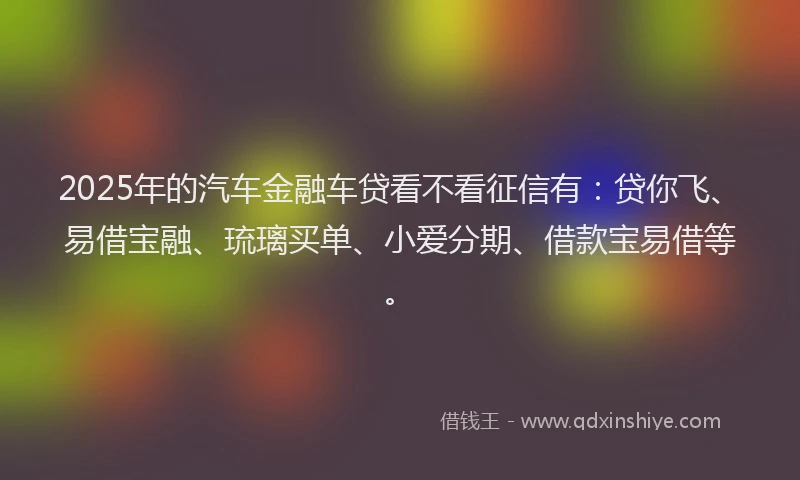 2025年的汽车金融车贷看不看征信有：贷你飞、易借宝融、琉璃买单、小爱分期、借款宝易借等。