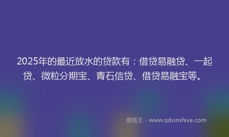 2025年的最近放水的贷款有：借贷易融贷、一起贷、微粒分期宝、青石信贷、借贷易融宝等。